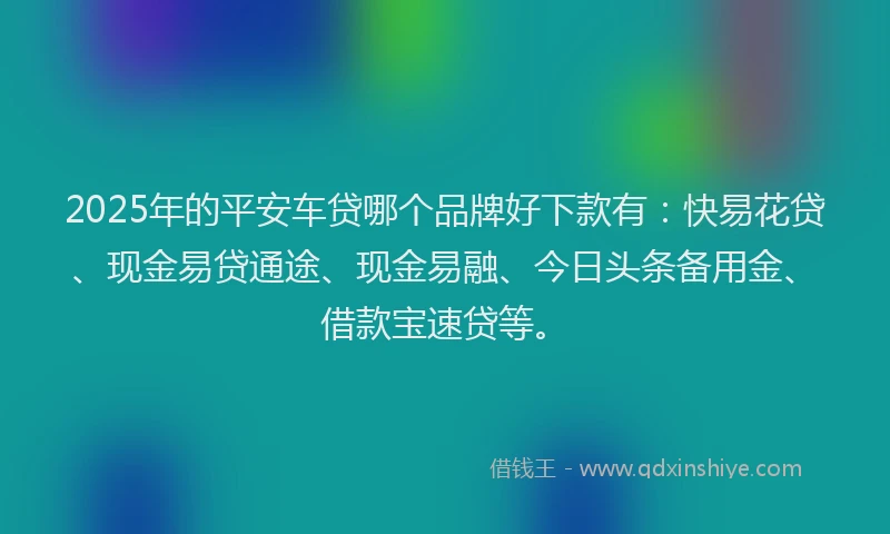 2025年的平安车贷哪个品牌好下款有：快易花贷、现金易贷通途、现金易融、今日头条备用金、借款宝速贷等。