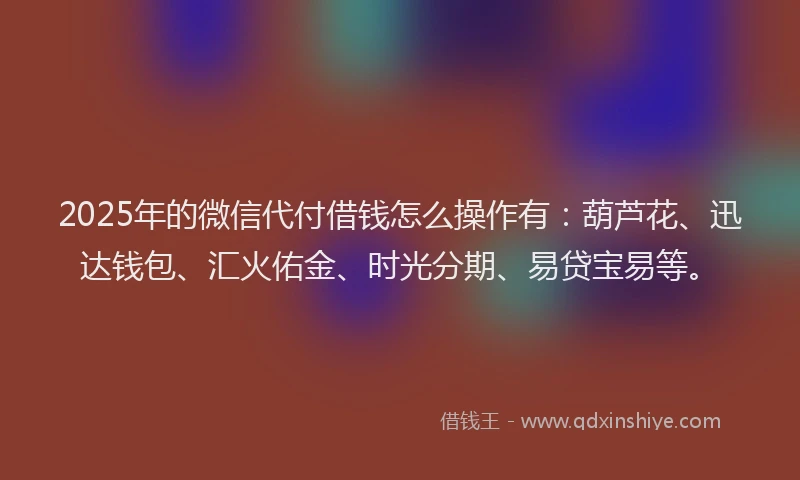 2025年的微信代付借钱怎么操作有：葫芦花、迅达钱包、汇火佑金、时光分期、易贷宝易等。