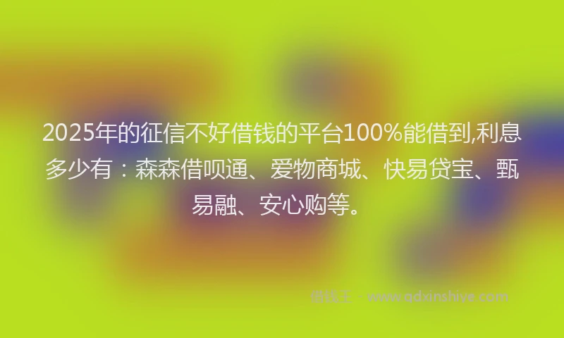 2025年的征信不好借钱的平台100%能借到,利息多少有：森森借呗通、爱物商城、快易贷宝、甄易融、安心购等。