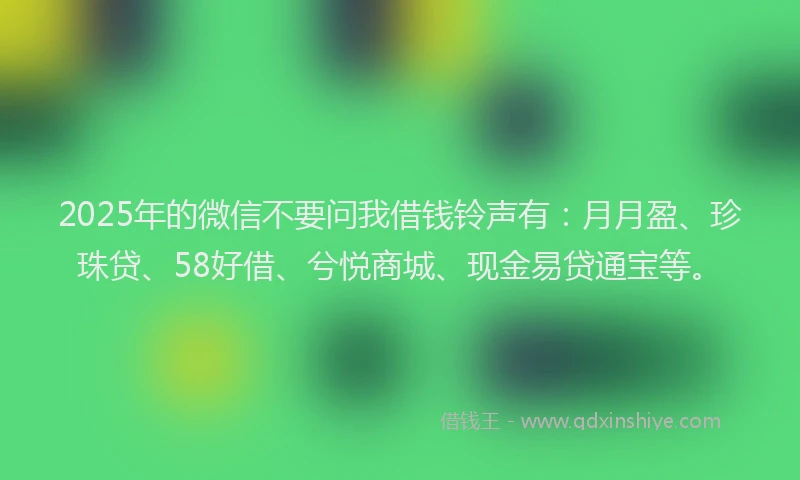 2025年的微信不要问我借钱铃声有：月月盈、珍珠贷、58好借、兮悦商城、现金易贷通宝等。