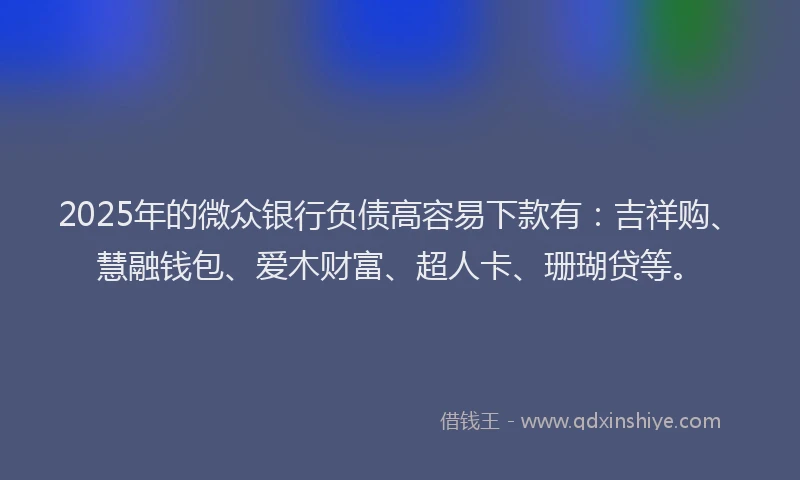 2025年的微众银行负债高容易下款有：吉祥购、慧融钱包、爱木财富、超人卡、珊瑚贷等。