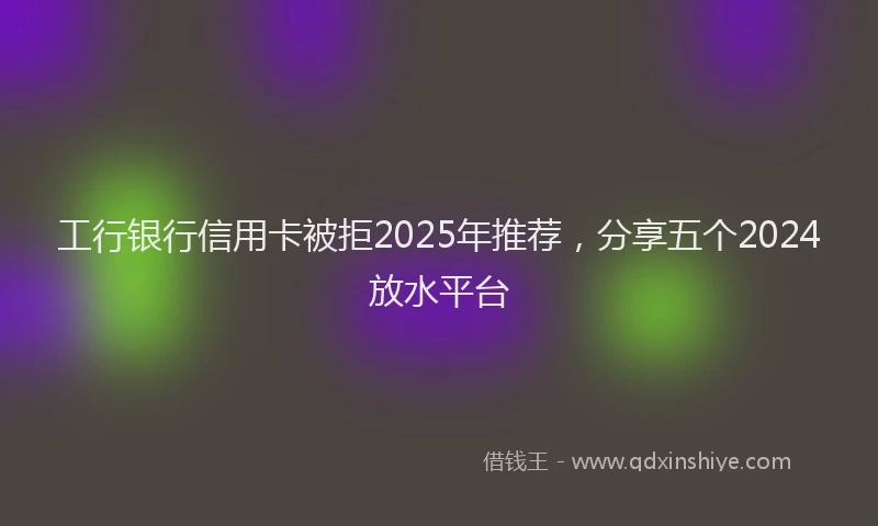 工行银行信用卡被拒2025年推荐，分享五个2024放水平台
