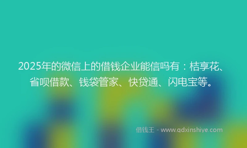 2025年的微信上的借钱企业能信吗有：桔享花、省呗借款、钱袋管家、快贷通、闪电宝等。