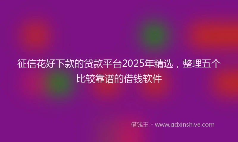 征信花好下款的贷款平台2025年精选，整理五个比较靠谱的借钱软件
