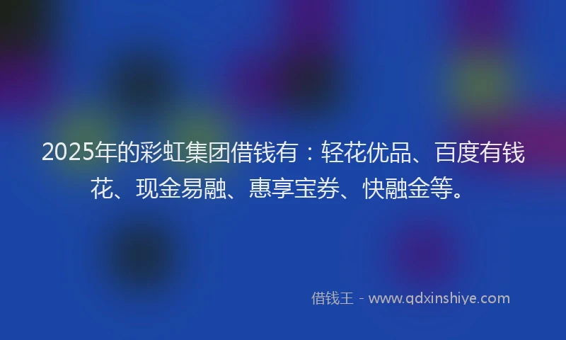 2025年的彩虹集团借钱有：轻花优品、百度有钱花、现金易融、惠享宝券、快融金等。