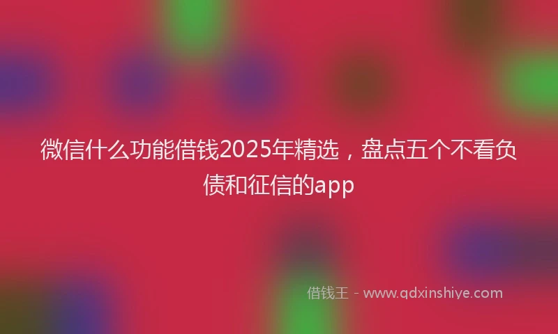 微信什么功能借钱2025年精选，盘点五个不看负债和征信的app