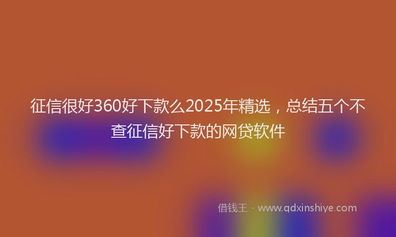 征信很好360好下款么2025年精选，总结五个不查征信好下款的网贷软件