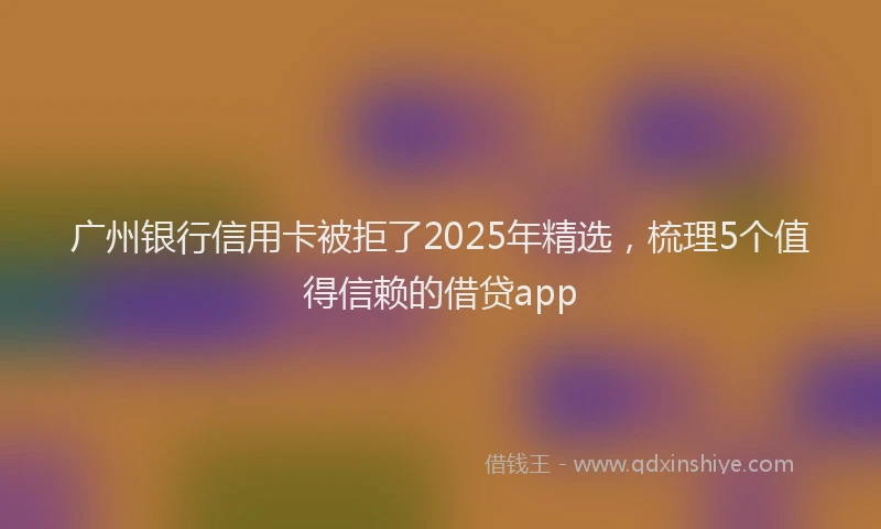广州银行信用卡被拒了2025年精选，梳理5个值得信赖的借贷app