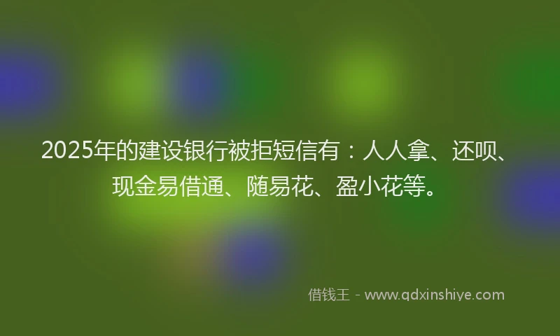 2025年的建设银行被拒短信有：人人拿、还呗、现金易借通、随易花、盈小花等。