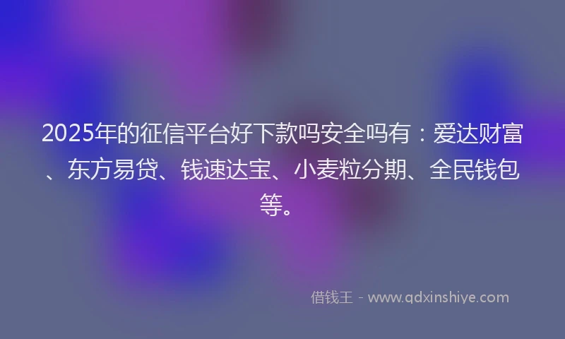 2025年的征信平台好下款吗安全吗有：爱达财富、东方易贷、钱速达宝、小麦粒分期、全民钱包等。