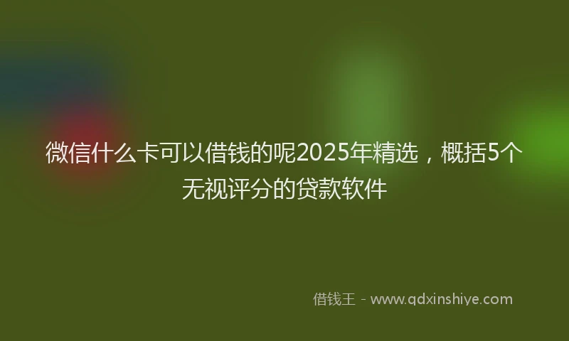 微信什么卡可以借钱的呢2025年精选，概括5个无视评分的贷款软件