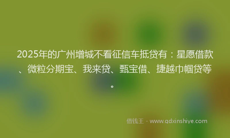 2025年的广州增城不看征信车抵贷有：星愿借款、微粒分期宝、我来贷、甄宝借、捷越巾帼贷等。