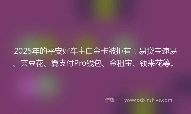 2025年的平安好车主白金卡被拒有：易贷宝速易、芸豆花、翼支付Pro钱包、金租宝、钱来花等。