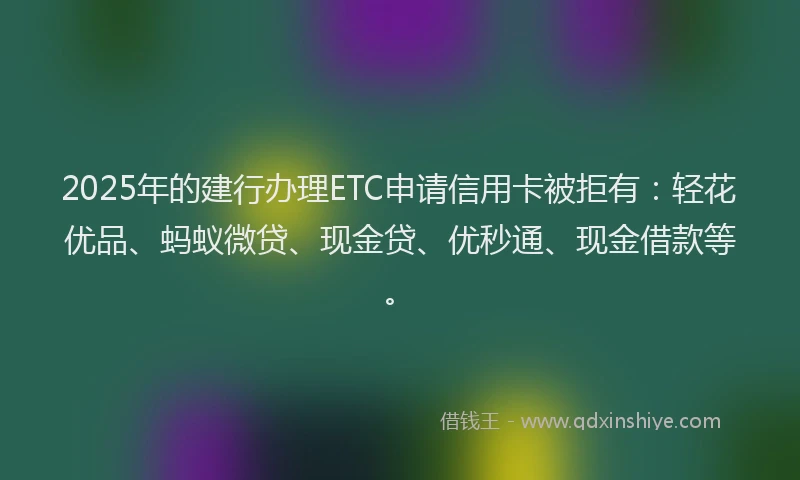 2025年的建行办理ETC申请信用卡被拒有：轻花优品、蚂蚁微贷、现金贷、优秒通、现金借款等。
