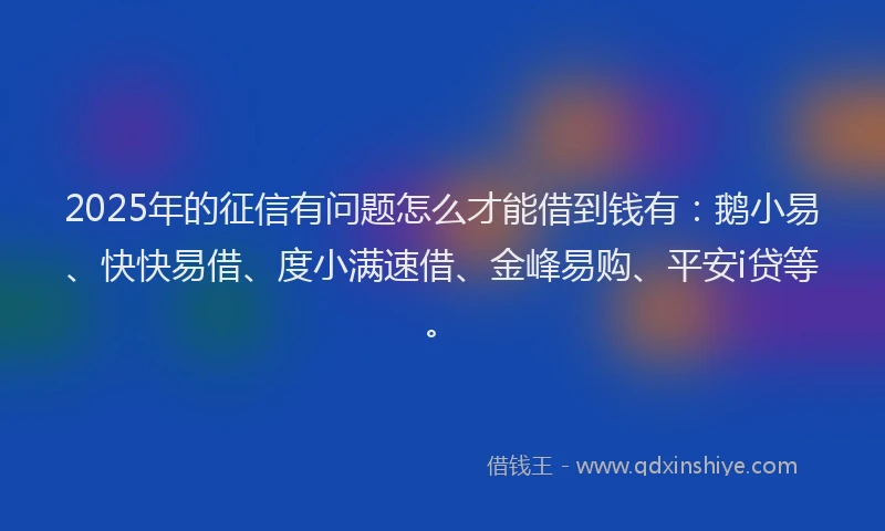2025年的征信有问题怎么才能借到钱有：鹅小易、快快易借、度小满速借、金峰易购、平安i贷等。