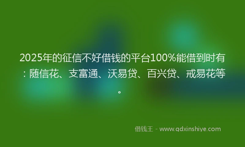 2025年的征信不好借钱的平台100%能借到时有：随信花、支富通、沃易贷、百兴贷、戒易花等。