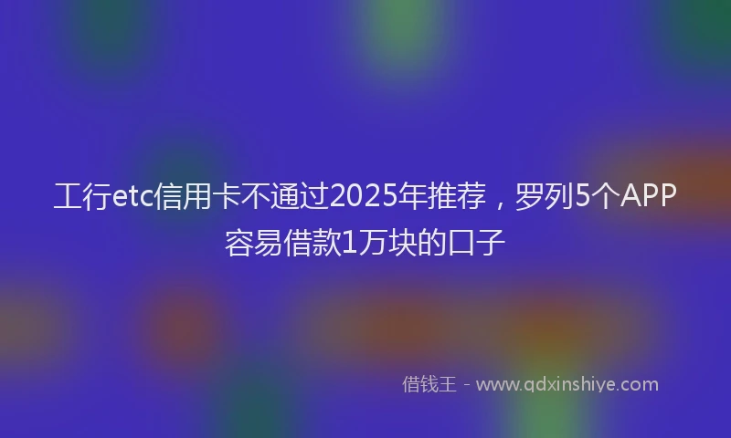 工行etc信用卡不通过2025年推荐，罗列5个APP容易借款1万块的口子