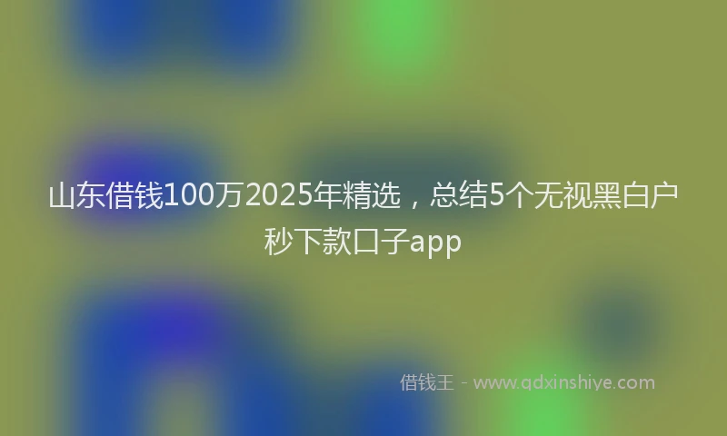 山东借钱100万2025年精选，总结5个无视黑白户秒下款口子app