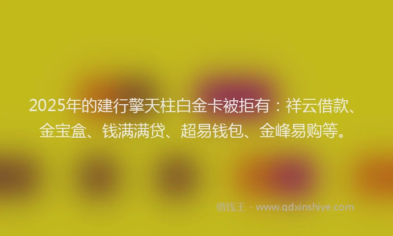 2025年的建行擎天柱白金卡被拒有：祥云借款、金宝盒、钱满满贷、超易钱包、金峰易购等。