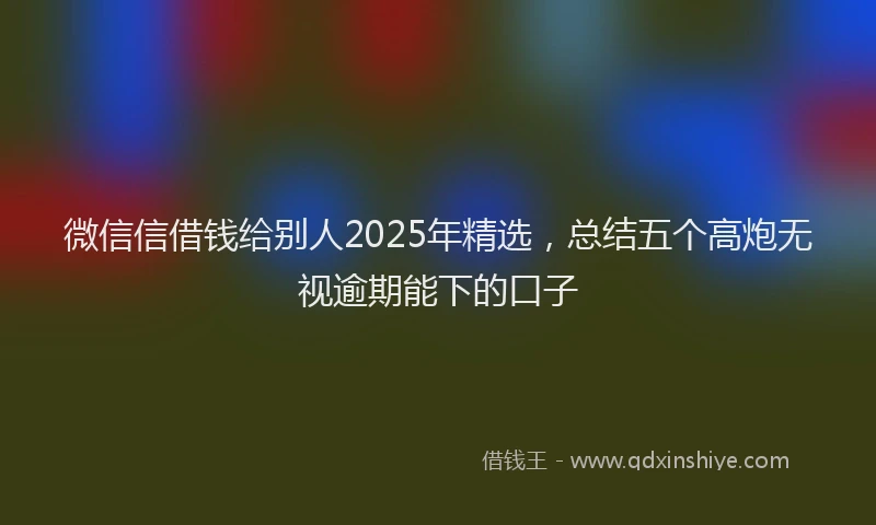 微信信借钱给别人2025年精选，总结五个高炮无视逾期能下的口子