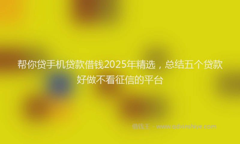 帮你贷手机贷款借钱2025年精选，总结五个贷款好做不看征信的平台