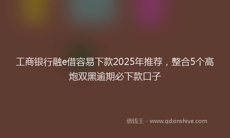 工商银行融e借容易下款2025年推荐，整合5个高炮双黑逾期必下款口子