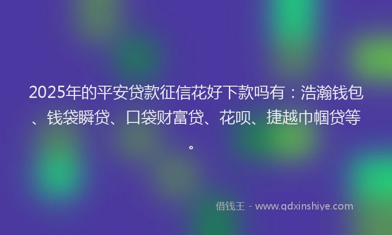 2025年的平安贷款征信花好下款吗有：浩瀚钱包、钱袋瞬贷、口袋财富贷、花呗、捷越巾帼贷等。