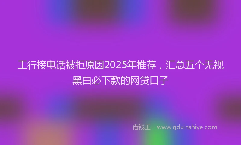 工行接电话被拒原因2025年推荐，汇总五个无视黑白必下款的网贷口子