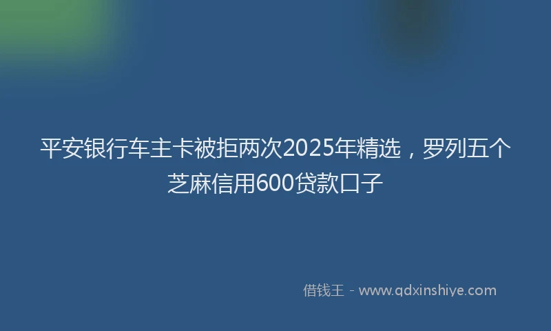 平安银行车主卡被拒两次2025年精选，罗列五个芝麻信用600贷款口子