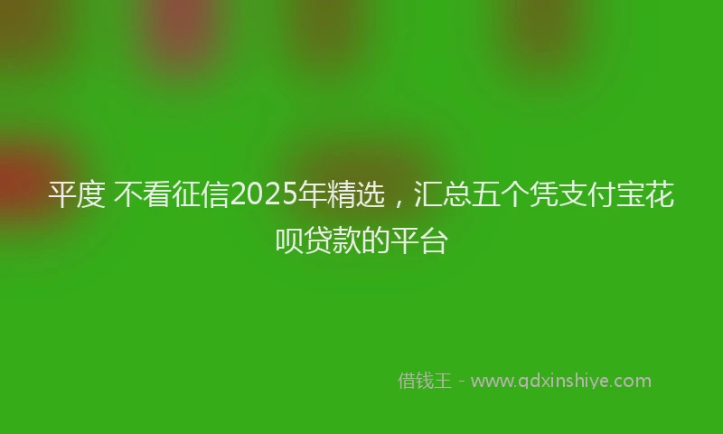 平度 不看征信2025年精选，汇总五个凭支付宝花呗贷款的平台