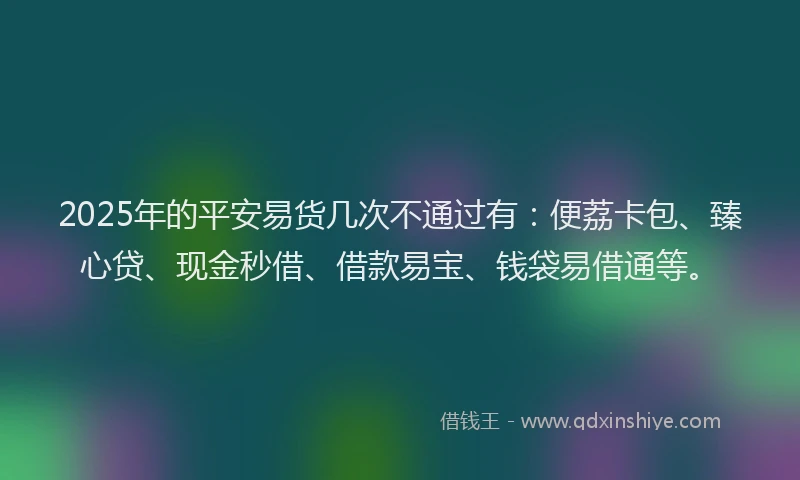 2025年的平安易货几次不通过有：便荔卡包、臻心贷、现金秒借、借款易宝、钱袋易借通等。