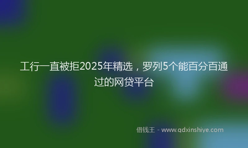 工行一直被拒2025年精选，罗列5个能百分百通过的网贷平台