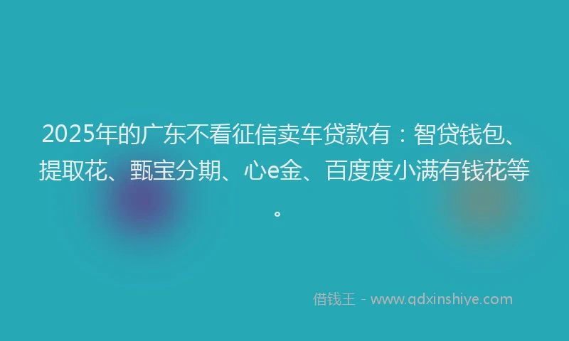 2025年的广东不看征信卖车贷款有：智贷钱包、提取花、甄宝分期、心e金、百度度小满有钱花等。