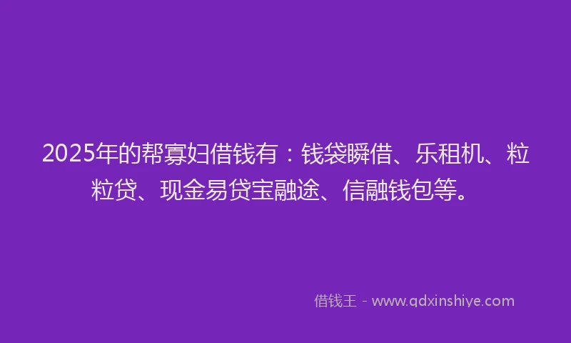 2025年的帮寡妇借钱有：钱袋瞬借、乐租机、粒粒贷、现金易贷宝融途、信融钱包等。
