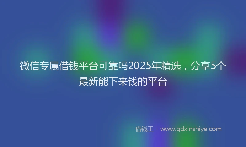 微信专属借钱平台可靠吗2025年精选，分享5个最新能下来钱的平台