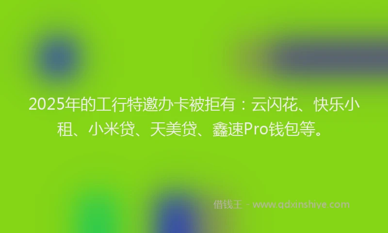 2025年的工行特邀办卡被拒有：云闪花、快乐小租、小米贷、天美贷、鑫速Pro钱包等。