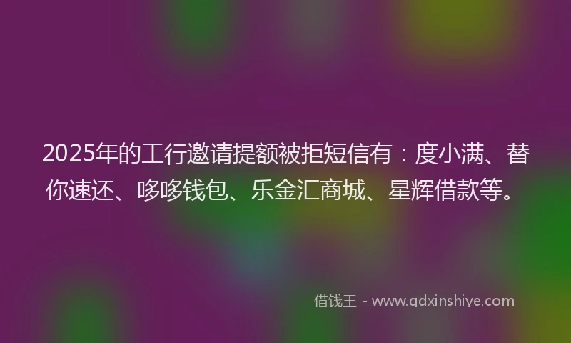 2025年的工行邀请提额被拒短信有：度小满、替你速还、哆哆钱包、乐金汇商城、星辉借款等。
