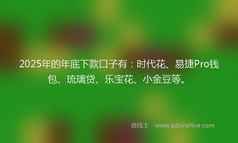 2025年的年底下款口子有：时代花、易捷Pro钱包、琉璃贷、乐宝花、小金豆等。