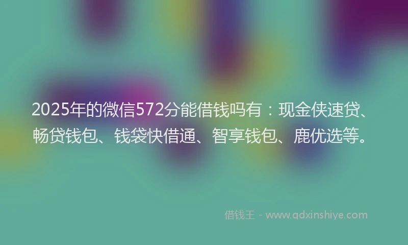 2025年的微信572分能借钱吗有：现金侠速贷、畅贷钱包、钱袋快借通、智享钱包、鹿优选等。