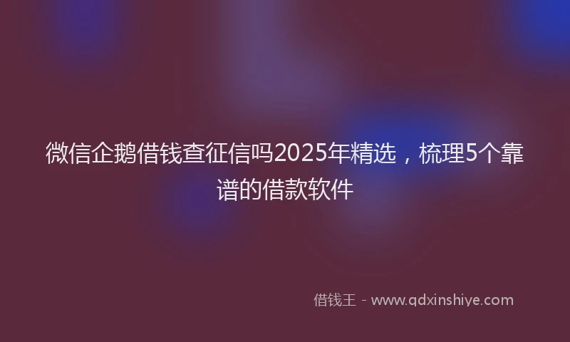 微信企鹅借钱查征信吗2025年精选，梳理5个靠谱的借款软件