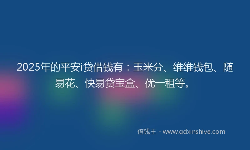 2025年的平安i贷借钱有：玉米分、维维钱包、随易花、快易贷宝盒、优一租等。