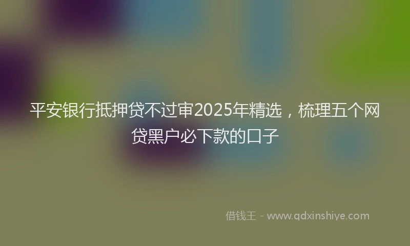 平安银行抵押贷不过审2025年精选，梳理五个网贷黑户必下款的口子