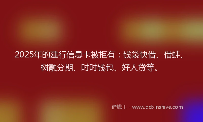2025年的建行信息卡被拒有：钱袋快借、借蛙、树融分期、时时钱包、好人贷等。