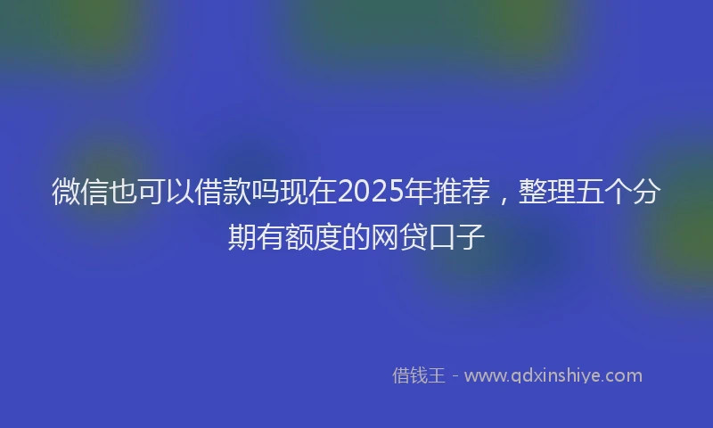 微信也可以借款吗现在2025年推荐，整理五个分期有额度的网贷口子