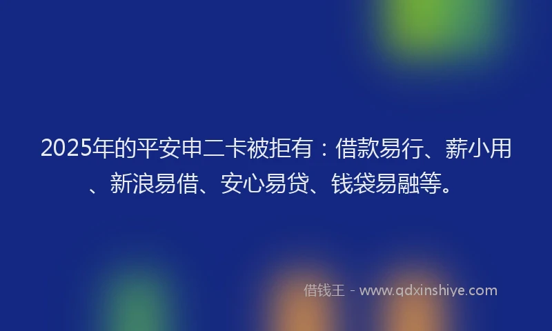 2025年的平安申二卡被拒有：借款易行、薪小用、新浪易借、安心易贷、钱袋易融等。