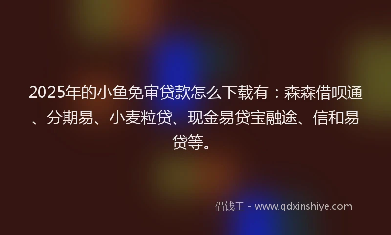 2025年的小鱼免审贷款怎么下载有：森森借呗通、分期易、小麦粒贷、现金易贷宝融途、信和易贷等。