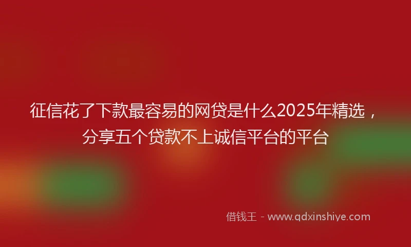 征信花了下款最容易的网贷是什么2025年精选，分享五个贷款不上诚信平台的平台
