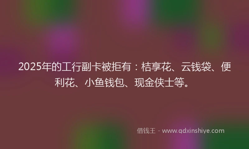 2025年的工行副卡被拒有：桔享花、云钱袋、便利花、小鱼钱包、现金侠士等。
