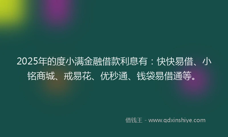 2025年的度小满金融借款利息有：快快易借、小铭商城、戒易花、优秒通、钱袋易借通等。