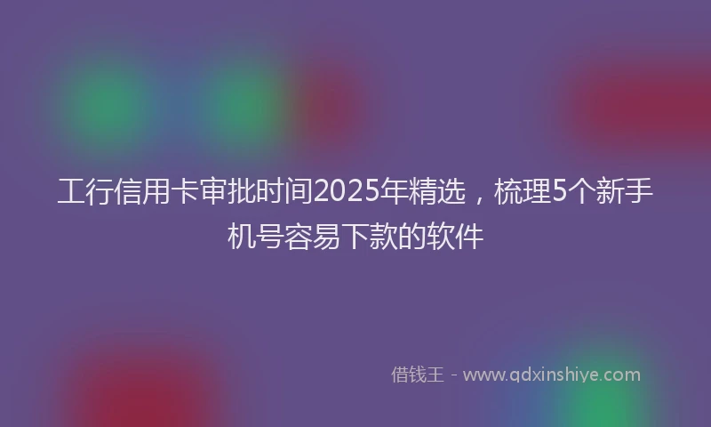 工行信用卡审批时间2025年精选，梳理5个新手机号容易下款的软件